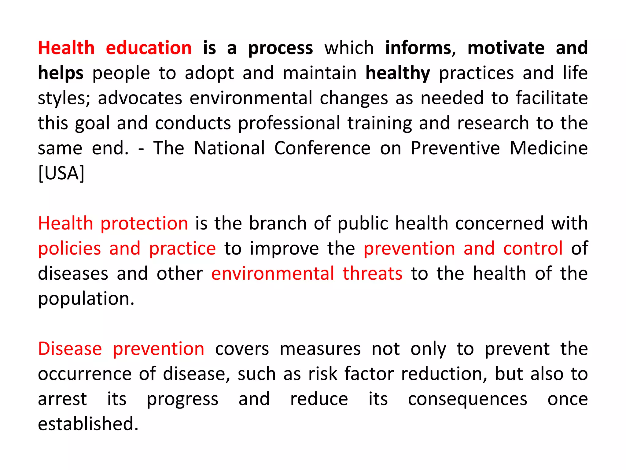 Health education is a process which informs, motivate and
helps people to adopt and maintain healthy practices and life
styles; advocates environmental changes as needed to facilitate
this goal and conducts professional training and research to the
same end. - The National Conference on Preventive Medicine
[USA]
Health protection is the branch of public health concerned with
policies and practice to improve the prevention and control of
diseases and other environmental threats to the health of the
population.
Disease prevention covers measures not only to prevent the
occurrence of disease, such as risk factor reduction, but also to
arrest its progress and reduce its consequences once
established.
 