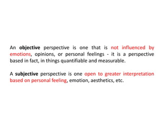 An objective perspective is one that is not influenced by
emotions, opinions, or personal feelings - it is a perspective
based in fact, in things quantifiable and measurable.
A subjective perspective is one open to greater interpretation
based on personal feeling, emotion, aesthetics, etc.
 