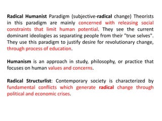 Radical Humanist Paradigm (subjective-radical change) Theorists
in this paradigm are mainly concerned with releasing social
constraints that limit human potential. They see the current
dominant ideologies as separating people from their "true selves".
They use this paradigm to justify desire for revolutionary change,
through process of education.
Humanism is an approach in study, philosophy, or practice that
focuses on human values and concerns.
Radical Structurlist: Contemporary society is characterized by
fundamental conflicts which generate radical change through
political and economic crises.
 