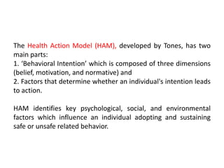 The Health Action Model (HAM), developed by Tones, has two
main parts:
1. ‘Behavioral Intention’ which is composed of three dimensions
(belief, motivation, and normative) and
2. Factors that determine whether an individual's intention leads
to action.
HAM identifies key psychological, social, and environmental
factors which influence an individual adopting and sustaining
safe or unsafe related behavior.
 