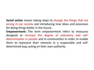 Social action means taking steps to change the things that are
wrong in our society and introducing new ideas and processes
for doing things better in the future.
Empowerment: The term empowerment refers to measures
designed to increase the degree of autonomy and self-
determination in people and in communities in order to enable
them to represent their interests in a responsible and self-
determined way, acting on their own authority
 