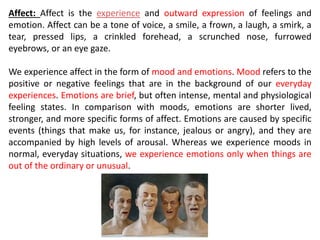 Affect: Affect is the experience and outward expression of feelings and
emotion. Affect can be a tone of voice, a smile, a frown, a laugh, a smirk, a
tear, pressed lips, a crinkled forehead, a scrunched nose, furrowed
eyebrows, or an eye gaze.
We experience affect in the form of mood and emotions. Mood refers to the
positive or negative feelings that are in the background of our everyday
experiences. Emotions are brief, but often intense, mental and physiological
feeling states. In comparison with moods, emotions are shorter lived,
stronger, and more specific forms of affect. Emotions are caused by specific
events (things that make us, for instance, jealous or angry), and they are
accompanied by high levels of arousal. Whereas we experience moods in
normal, everyday situations, we experience emotions only when things are
out of the ordinary or unusual.
 