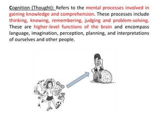 Cognition (Thought): Refers to the mental processes involved in
gaining knowledge and comprehension. These processes include
thinking, knowing, remembering, judging and problem-solving.
These are higher-level functions of the brain and encompass
language, imagination, perception, planning, and interpretations
of ourselves and other people.
 