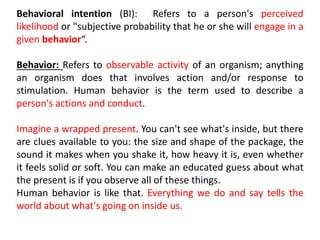 Behavioral intention (BI): Refers to a person's perceived
likelihood or "subjective probability that he or she will engage in a
given behavior“.
Behavior: Refers to observable activity of an organism; anything
an organism does that involves action and/or response to
stimulation. Human behavior is the term used to describe a
person's actions and conduct.
Imagine a wrapped present. You can't see what's inside, but there
are clues available to you: the size and shape of the package, the
sound it makes when you shake it, how heavy it is, even whether
it feels solid or soft. You can make an educated guess about what
the present is if you observe all of these things.
Human behavior is like that. Everything we do and say tells the
world about what's going on inside us.
 