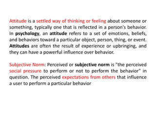 Attitude is a settled way of thinking or feeling about someone or
something, typically one that is reflected in a person's behavior.
In psychology, an attitude refers to a set of emotions, beliefs,
and behaviors toward a particular object, person, thing, or event.
Attitudes are often the result of experience or upbringing, and
they can have a powerful influence over behavior.
Subjective Norm: Perceived or subjective norm is "the perceived
social pressure to perform or not to perform the behavior" in
question. The perceived expectations from others that influence
a user to perform a particular behavior
 