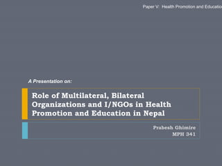 Prabesh Ghimire
MPH 341
Role of Multilateral, Bilateral
Organizations and I/NGOs in Health
Promotion and Education in Nepal
A Presentation on:
Paper V: Health Promotion and Education
 