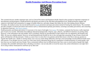 Health Promotion And Disease Prevention Essay
This essential discuses another important topic such as Clinical Prevention and Population Health. Based on this essential an important component of
baccalaureate nursing program is health promotion and disease prevention at the individual and population level. Health promotion engages and
empowers individuals and communities to engage in healthy behaviors, and make changes that reduce the risk of developing chronic diseases.
Nowadays, the medical science has moved and focused on health promotion and injury prevention instead of treating the actual disease. The essentials
provides examples of clinical prevention interventions such as, immunizations (primary prevention), screenings (secondary prevention), and counseling
or education to prevent...show more content...
Health promotion and disease prevention it is necessary to be aware of and apply it as a nurse. For instance, commuter has become a really important
part of each of us recently. Individuals from different educational backgrounds, religious, ages, ethnicity, and different intentions are posting online.
However, is this information safe and reliable? NOT everything!! During my preceptorship we had a patient who was admitted to the hospital with
DKA. He was not a diabetic patient. However, he had rheumatoid and recently he saw in one web page that consuming 30 mg of honey mixed with
garlic will help him with the joint pain. I think as a nurse I have to stress this to my patients and let them know to feel free to ask any question in
regards their health issue. Thanks to nursing school, now I can see certain things differently and I have more knowledge towards different health issues
and concerns. Even though I am not a nurse yet, I have been slowly educating and giving my contribution to health promotion of certain people, start
here from my own family and close friends. I have commented millions time on different posts that I have seen in social media of people that might
encompass this unreliable information that is flooding everywhere. I am not only able to reveal the reason why certain information is not right, but I
am to using evidence–based practice and beck up my ideas and
Get more content on HelpWriting.net
 