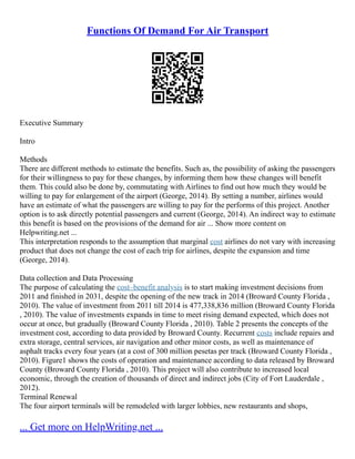 Functions Of Demand For Air Transport
Executive Summary
Intro
Methods
There are different methods to estimate the benefits. Such as, the possibility of asking the passengers
for their willingness to pay for these changes, by informing them how these changes will benefit
them. This could also be done by, commutating with Airlines to find out how much they would be
willing to pay for enlargement of the airport (George, 2014). By setting a number, airlines would
have an estimate of what the passengers are willing to pay for the performs of this project. Another
option is to ask directly potential passengers and current (George, 2014). An indirect way to estimate
this benefit is based on the provisions of the demand for air ... Show more content on
Helpwriting.net ...
This interpretation responds to the assumption that marginal cost airlines do not vary with increasing
product that does not change the cost of each trip for airlines, despite the expansion and time
(George, 2014).
Data collection and Data Processing
The purpose of calculating the cost–benefit analysis is to start making investment decisions from
2011 and finished in 2031, despite the opening of the new track in 2014 (Broward County Florida ,
2010). The value of investment from 2011 till 2014 is 477,338,836 million (Broward County Florida
, 2010). The value of investments expands in time to meet rising demand expected, which does not
occur at once, but gradually (Broward County Florida , 2010). Table 2 presents the concepts of the
investment cost, according to data provided by Broward County. Recurrent costs include repairs and
extra storage, central services, air navigation and other minor costs, as well as maintenance of
asphalt tracks every four years (at a cost of 300 million pesetas per track (Broward County Florida ,
2010). Figure1 shows the costs of operation and maintenance according to data released by Broward
County (Broward County Florida , 2010). This project will also contribute to increased local
economic, through the creation of thousands of direct and indirect jobs (City of Fort Lauderdale ,
2012).
Terminal Renewal
The four airport terminals will be remodeled with larger lobbies, new restaurants and shops,
... Get more on HelpWriting.net ...
 