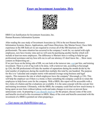 Essay on Investment Associates, Hris
HRIS Cost Justification for Investment Associates, Inc.
Human Resource Information Systems
After reading the case study of Investment Associates (p.150) in the test Human Resource
Information Systems; Basics, Applications, and Future Directions, like Marian Sweet, I have little
experience in the HR field yet we are required to oversee all of the HR functions as HR
professionals. The same situation has occurred in the company I work for, we started with eight
employees, now have twenty–nine and we will soon be purchasing another facility which will
include at least ten more employees. The difference is Marian's boss is willing to help her get
professional assistance and my boss tells me to call our attorney if I don't know the ... Show more
content on Helpwriting.net ...
If we just focus on the hiring side of HR, we can look at the turnover rate, cost per hire, and training
investment. There is a lot of leg work to be done, with a turnover rate, according to Kavanagh
(p.126), the HR professional will take the number of separations during the month divide by the
total number of employees during the month then multiply this total by one hundred. The purpose
for this is to "calculate and compare metric with national average using business and legal
reports...This measures the rate at which employees leave the company" (Kavanagh, p.126). This
will help the employer see if there is a trend, is there something the company could do to retain the
employees to help lower costs for the company. With a HRIS, this report will be accessible with a
few clicks of a button and the evaluations are available. It is the same concept with the cost per hire
and training investment. Ultimately, with the HRIS, the company could find out how much money is
being spent on new hires without tedious work and make changes to reverse or prevent these
unnecessary costs. In preparing a Cost–Benefit Analysis for the project, discuss some of the costs
and benefits involved in this investment in HRIS. Many of the costs and benefits associated with the
investment of a HRIS is pointed out when preparing a
... Get more on HelpWriting.net ...
 