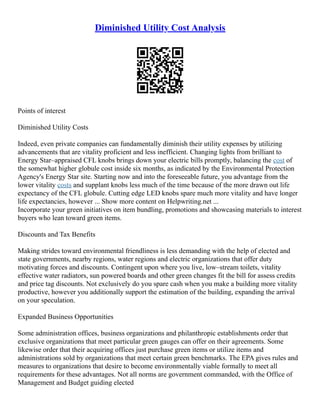 Diminished Utility Cost Analysis
Points of interest
Diminished Utility Costs
Indeed, even private companies can fundamentally diminish their utility expenses by utilizing
advancements that are vitality proficient and less inefficient. Changing lights from brilliant to
Energy Star–appraised CFL knobs brings down your electric bills promptly, balancing the cost of
the somewhat higher globule cost inside six months, as indicated by the Environmental Protection
Agency's Energy Star site. Starting now and into the foreseeable future, you advantage from the
lower vitality costs and supplant knobs less much of the time because of the more drawn out life
expectancy of the CFL globule. Cutting edge LED knobs spare much more vitality and have longer
life expectancies, however ... Show more content on Helpwriting.net ...
Incorporate your green initiatives on item bundling, promotions and showcasing materials to interest
buyers who lean toward green items.
Discounts and Tax Benefits
Making strides toward environmental friendliness is less demanding with the help of elected and
state governments, nearby regions, water regions and electric organizations that offer duty
motivating forces and discounts. Contingent upon where you live, low–stream toilets, vitality
effective water radiators, sun powered boards and other green changes fit the bill for assess credits
and price tag discounts. Not exclusively do you spare cash when you make a building more vitality
productive, however you additionally support the estimation of the building, expanding the arrival
on your speculation.
Expanded Business Opportunities
Some administration offices, business organizations and philanthropic establishments order that
exclusive organizations that meet particular green gauges can offer on their agreements. Some
likewise order that their acquiring offices just purchase green items or utilize items and
administrations sold by organizations that meet certain green benchmarks. The EPA gives rules and
measures to organizations that desire to become environmentally viable formally to meet all
requirements for these advantages. Not all norms are government commanded, with the Office of
Management and Budget guiding elected
 