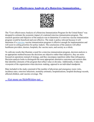 Cost-effectiveness Analysis of a Rotavirus Immunization...
The "Cost–effectiveness Analysis of a Rotavirus Immunization Program for the United States" was
designed to estimate the economic impact of a national rotavirus immunization program. The
research question and objective of the analysis was to determine if a rotavirus vaccine immunization
program would be beneficial and cost effective. The study is policy relevant because it will
determine if a rotavirus vaccine immunization program is effective enough for implementation and
will assist in setting priorities for policy makers. The conclusions of the analysis will affect
healthcare providers, doctors, hospitals, the vaccine users, and society as a whole.
To cultivate results that illustrate a need for a rotavirus immunization program, decision analysis is
an appropriate method because the decisions are objective rather than subjective, they are more
focused on operations instead of strategy, and they encompass repetition rather than infrequency.
Decision analysis looks to distinguish the most appropriate alternative outcomes and extracts data
that identifies elements of the program that reflect value or disvalue. Additionally, it takes the
viewpoint of the organization when decision–making, opposed to an individual standpoint.
Date included in the study consisted of the number of physician and emergency room visits,
incidence rates, rotavirus infections, mortality estimates, hospitalizations, hospital discharge records,
affected children, and vaccine coverage. The
... Get more on HelpWriting.net ...
 