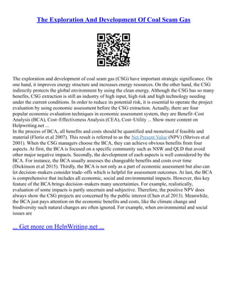 The Exploration And Development Of Coal Seam Gas
The exploration and development of coal seam gas (CSG) have important strategic significance. On
one hand, it improves energy structure and increases energy resources. On the other hand, the CSG
indirectly protects the global environment by using the clean energy. Although the CSG has so many
benefits, CSG extraction is still an industry of high input, high risk and high technology needing
under the current conditions. In order to reduce its potential risk, it is essential to operate the project
evaluation by using economic assessment before the CSG extraction. Actually, there are four
popular economic evaluation techniques in economic assessment system, they are Benefit–Cost
Analysis (BCA), Cost–Effectiveness Analysis (CEA), Cost–Utility ... Show more content on
Helpwriting.net ...
In the process of BCA, all benefits and costs should be quantified and monetised if feasible and
material (Florio et.al 2007). This result is referred to as the Net Present Value (NPV) (Shrives et.al
2001). When the CSG managers choose the BCA, they can achieve obvious benefits from four
aspects. At first, the BCA is focused on a specific community such as NSW and QLD that avoid
other major negative impacts. Secondly, the development of each aspects is well considered by the
BCA. For instance, the BCA usually assesses the changeable benefits and costs over time
(Dickinson et.al 2015). Thirdly, the BCA is not only as a part of economic assessment but also can
let decision–makers consider trade–offs which is helpful for assessment outcomes. At last, the BCA
is comprehensive that includes all economic, social and environmental impacts. However, this key
feature of the BCA brings decision–makers many uncertainties. For example, realistically,
evaluation of some impacts is partly uncertain and subjective. Therefore, the positive NPV does
always show the CSG projects are concerned by the public interest (Chen et.al 2013). Meanwhile,
the BCA just pays attention on the economic benefits and costs, like the climate change and
biodiversity such natural changes are often ignored. For example, when environmental and social
issues are
... Get more on HelpWriting.net ...
 