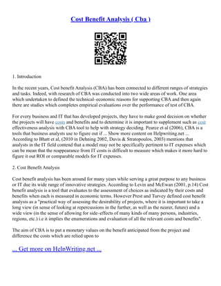 Cost Benefit Analysis ( Cba )
1. Introduction
In the recent years, Cost benefit Analysis (CBA) has been connected to different ranges of strategies
and tasks. Indeed, with research of CBA was conducted into two wide areas of work. One area
which undertaken to defined the technical–economic reasons for supporting CBA and then again
there are studies which completes empirical evaluations over the performance of test of CBA.
For every business and IT that has developed projects, they have to make good decision on whether
the projects will have costs and benefits and to determine it is important to supplement such as cost
effectiveness analysis with CBA tool to help with strategy deciding. Pearce et al (2006), CBA is a
tools that business analysts use to figure out if ... Show more content on Helpwriting.net ...
According to Bhatt et al, (2010 in Dehning 2002, Davis & Stratopoulos, 2003) mentions that
analysts in the IT field contend that a model may not be specifically pertinent to IT expenses which
can be mean that the reappearance from IT costs is difficult to measure which makes it more hard to
figure it out ROI or comparable models for IT expenses.
2. Cost Benefit Analysis
Cost benefit analysis has been around for many years while serving a great purpose to any business
or IT due its wide range of innovative strategies. According to Levin and McEwan (2001, p.14) Cost
benefit analysis is a tool that evaluates to the assessment of choices as indicated by their costs and
benefits when each is measured in economic terms. However Prest and Turvey defined cost benefit
analysis as a "practical way of assessing the desirability of projects, where it is important to take a
long view (in sense of looking at repercussions in the further, as well as the nearer, future) and a
wide view (in the sense of allowing for side–effects of many kinds of many persons, industries,
regions, etc.) i.e it implies the enumerations and evaluation of all the relevant costs and benefits".
The aim of CBA is to put a monetary values on the benefit anticipated from the project and
difference the costs which are relied upon to
... Get more on HelpWriting.net ...
 