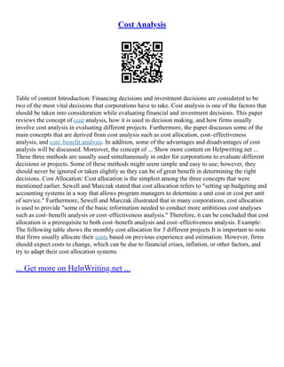 Cost Analysis
Table of content Introduction: Financing decisions and investment decisions are considered to be
two of the most vital decisions that corporations have to take. Cost analysis is one of the factors that
should be taken into consideration while evaluating financial and investment decisions. This paper
reviews the concept of cost analysis, how it is used in decision making, and how firms usually
involve cost analysis in evaluating different projects. Furthermore, the paper discusses some of the
main concepts that are derived from cost analysis such as cost allocation, cost–effectiveness
analysis, and cost–benefit analysis. In addition, some of the advantages and disadvantages of cost
analysis will be discussed. Moreover, the concept of ... Show more content on Helpwriting.net ...
These three methods are usually used simultaneously in order for corporations to evaluate different
decisions or projects. Some of these methods might seem simple and easy to use; however, they
should never be ignored or taken slightly as they can be of great benefit in determining the right
decisions. Cost Allocation: Cost allocation is the simplest among the three concepts that were
mentioned earlier. Sewell and Marczak stated that cost allocation refers to "setting up budgeting and
accounting systems in a way that allows program managers to determine a unit cost or cost per unit
of service." Furthermore, Sewell and Marczak illustrated that in many corporations, cost allocation
is used to provide "some of the basic information needed to conduct more ambitious cost analyses
such as cost–benefit analysis or cost–effectiveness analysis." Therefore, it can be concluded that cost
allocation is a prerequisite to both cost–benefit analysis and cost–effectiveness analysis. Example:
The following table shows the monthly cost allocation for 3 different projects It is important to note
that firms usually allocate their costs based on previous experience and estimation. However, firms
should expect costs to change, which can be due to financial crises, inflation, or other factors, and
try to adapt their cost allocation systems
... Get more on HelpWriting.net ...
 