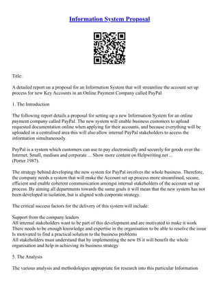 Information System Proposal
Title:
A detailed report on a proposal for an Information System that will streamline the account set up
process for new Key Accounts in an Online Payment Company called PayPal
1. The Introduction
The following report details a proposal for setting up a new Information System for an online
payment company called PayPal. The new system will enable business customers to upload
requested documentation online when applying for their accounts, and because everything will be
uploaded in a centralised area this will also allow internal PayPal stakeholders to access the
information simultaneously.
PayPal is a system which customers can use to pay electronically and securely for goods over the
Internet. Small, medium and corporate ... Show more content on Helpwriting.net ...
(Porter 1987).
The strategy behind developing the new system for PayPal involves the whole business. Therefore,
the company needs a system that will make the Account set up process more streamlined, secure,
efficient and enable coherent communication amongst internal stakeholders of the account set up
process. By aiming all departments towards the same goals it will mean that the new system has not
been developed in isolation, but is aligned with corporate strategy.
The critical success factors for the delivery of this system will include:
Support from the company leaders
All internal stakeholders want to be part of this development and are motivated to make it work
There needs to be enough knowledge and expertise in the organisation to be able to resolve the issue
Is motivated to find a practical solution to the business problems
All stakeholders must understand that by implementing the new IS it will benefit the whole
organisation and help in achieving its business strategy
5. The Analysis
The various analysis and methodologies appropriate for research into this particular Information
 