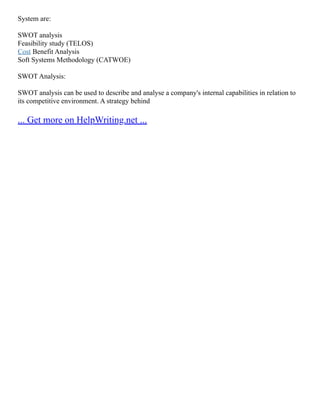 System are:
SWOT analysis
Feasibility study (TELOS)
Cost Benefit Analysis
Soft Systems Methodology (CATWOE)
SWOT Analysis:
SWOT analysis can be used to describe and analyse a company's internal capabilities in relation to
its competitive environment. A strategy behind
... Get more on HelpWriting.net ...
 
