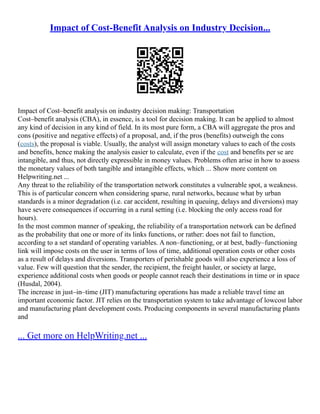 Impact of Cost-Benefit Analysis on Industry Decision...
Impact of Cost–benefit analysis on industry decision making: Transportation
Cost–benefit analysis (CBA), in essence, is a tool for decision making. It can be applied to almost
any kind of decision in any kind of field. In its most pure form, a CBA will aggregate the pros and
cons (positive and negative effects) of a proposal, and, if the pros (benefits) outweigh the cons
(costs), the proposal is viable. Usually, the analyst will assign monetary values to each of the costs
and benefits, hence making the analysis easier to calculate, even if the cost and benefits per se are
intangible, and thus, not directly expressible in money values. Problems often arise in how to assess
the monetary values of both tangible and intangible effects, which ... Show more content on
Helpwriting.net ...
Any threat to the reliability of the transportation network constitutes a vulnerable spot, a weakness.
This is of particular concern when considering sparse, rural networks, because what by urban
standards is a minor degradation (i.e. car accident, resulting in queuing, delays and diversions) may
have severe consequences if occurring in a rural setting (i.e. blocking the only access road for
hours).
In the most common manner of speaking, the reliability of a transportation network can be defined
as the probability that one or more of its links functions, or rather: does not fail to function,
according to a set standard of operating variables. A non–functioning, or at best, badly–functioning
link will impose costs on the user in terms of loss of time, additional operation costs or other costs
as a result of delays and diversions. Transporters of perishable goods will also experience a loss of
value. Few will question that the sender, the recipient, the freight hauler, or society at large,
experience additional costs when goods or people cannot reach their destinations in time or in space
(Husdal, 2004).
The increase in just–in–time (JIT) manufacturing operations has made a reliable travel time an
important economic factor. JIT relies on the transportation system to take advantage of lowcost labor
and manufacturing plant development costs. Producing components in several manufacturing plants
and
... Get more on HelpWriting.net ...
 