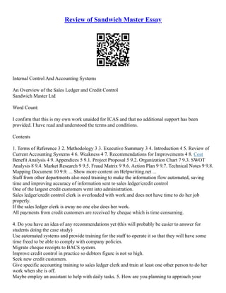 Review of Sandwich Master Essay
Internal Control And Accounting Systems
An Overview of the Sales Ledger and Credit Control
Sandwich Master Ltd
Word Count:
I confirm that this is my own work unaided for ICAS and that no additional support has been
provided. I have read and understood the terms and conditions.
Contents
1. Terms of Reference 3 2. Methodology 3 3. Executive Summary 3 4. Introduction 4 5. Review of
Current Accounting Systems 4 6. Weakness 4 7. Recommendations for Improvements 4 8. Cost
Benefit Analysis 4 9. Appendices 5 9.1. Project Proposal 5 9.2. Organization Chart 7 9.3. SWOT
Analysis 8 9.4. Market Research 9 9.5. Fraud Matrix 9 9.6. Action Plan 9 9.7. Technical Notes 9 9.8.
Mapping Document 10 9.9. ... Show more content on Helpwriting.net ...
Staff from other departments also need training to make the information flow automated, saving
time and improving accuracy of information sent to sales ledger/credit control
One of the largest credit customers went into administration.
Sales ledger/credit control clerk is overloaded with work and does not have time to do her job
properly.
If the sales ledger clerk is away no one else does her work.
All payments from credit customers are received by cheque which is time consuming.
4. Do you have an idea of any recommendations yet (this will probably be easier to answer for
students doing the case study)
Use automated systems and provide training for the staff to operate it so that they will have some
time freed to be able to comply with company policies.
Migrate cheque receipts to BACS system.
Improve credit control in practice so debtors figure is not so high.
Seek new credit customers.
Give specific accounting training to sales ledger clerk and train at least one other person to do her
work when she is off.
Maybe employ an assistant to help with daily tasks. 5. How are you planning to approach your
 