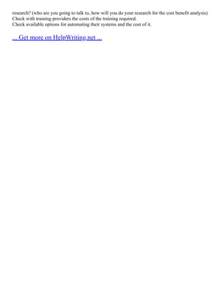 research? (who are you going to talk to, how will you do your research for the cost benefit analysis)
Check with training providers the costs of the training required.
Check available options for automating their systems and the cost of it.
... Get more on HelpWriting.net ...
 