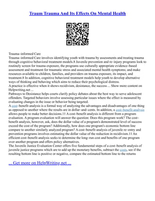 Traum Trauma And Its Effects On Mental Health
Trauma–informed Care
Trauma–informed Care involves identifying youth with trauma by assessments and treating trauma
through cognitive behavioral treatment models.8 Juvenile prevention and re–injury programs look to
routinely screen for trauma exposure, the programs use culturally appropriate evidence–based
assessment and treatment for traumatic stress and associated mental health symptoms; and make
resources available to children, families, and providers on trauma exposure, its impact, and
treatment.8 In addition, cognitive behavioral treatment models help youth to develop alternative
ways of thinking and behaving which aims to reduce their psychological distress.
A practice is effective when it shows recidivism, desistance, the success ... Show more content on
Helpwriting.net ...
Pathways to Desistance helps courts clarify policy debates about the best way to serve adolescent
offenders. Targeted behaviors involve assessing particular issues where the effect is measured by
evaluating changes in the issue or behavior being targeted.
A cost–benefit analysis is a formal way of analyzing the advantages and disadvantages of one thing
as opposed to another where the results are in dollar–and–cents. In addition, a cost–benefit analysis
allows people to make better decisions.11 A cost–benefit analysis is different from a program
evaluation. A program evaluation will answer the question: Does this program work? The cost–
benefit analysis, however, ask, does the dollar value of a program's demonstrated level of success
exceed the cost of the program? Additionally, how does one program's economic bottom line
compare to another similarly analyzed program? A cost–benefit analysis of juvenile re–entry and
prevention programs involves estimating the dollar value of the reduction in recidivism.11 An
efficient cost–benefit analysis seeks to determine the long–run cost and benefits of one program
over another program and offers policy alternatives.
The Juvenile Justice Evaluation Center offers five fundamental steps of a cost–benefit analysis of
juvenile justice programs which are to add up the monetary benefits, subtract the costs, see if the
resulting bottom line is positive or negative, compare the estimated bottom line to the returns
... Get more on HelpWriting.net ...
 