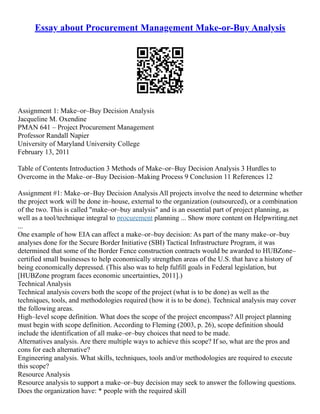 Essay about Procurement Management Make-or-Buy Analysis
Assignment 1: Make–or–Buy Decision Analysis
Jacqueline M. Oxendine
PMAN 641 – Project Procurement Management
Professor Randall Napier
University of Maryland University College
February 13, 2011
Table of Contents Introduction 3 Methods of Make–or–Buy Decision Analysis 3 Hurdles to
Overcome in the Make–or–Buy Decision–Making Process 9 Conclusion 11 References 12
Assignment #1: Make–or–Buy Decision Analysis All projects involve the need to determine whether
the project work will be done in–house, external to the organization (outsourced), or a combination
of the two. This is called "make–or–buy analysis" and is an essential part of project planning, as
well as a tool/technique integral to procurement planning ... Show more content on Helpwriting.net
...
One example of how EIA can affect a make–or–buy decision: As part of the many make–or–buy
analyses done for the Secure Border Initiative (SBI) Tactical Infrastructure Program, it was
determined that some of the Border Fence construction contracts would be awarded to HUBZone–
certified small businesses to help economically strengthen areas of the U.S. that have a history of
being economically depressed. (This also was to help fulfill goals in Federal legislation, but
[HUBZone program faces economic uncertainties, 2011].)
Technical Analysis
Technical analysis covers both the scope of the project (what is to be done) as well as the
techniques, tools, and methodologies required (how it is to be done). Technical analysis may cover
the following areas.
High–level scope definition. What does the scope of the project encompass? All project planning
must begin with scope definition. According to Fleming (2003, p. 26), scope definition should
include the identification of all make–or–buy choices that need to be made.
Alternatives analysis. Are there multiple ways to achieve this scope? If so, what are the pros and
cons for each alternative?
Engineering analysis. What skills, techniques, tools and/or methodologies are required to execute
this scope?
Resource Analysis
Resource analysis to support a make–or–buy decision may seek to answer the following questions.
Does the organization have: * people with the required skill
 