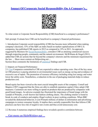 Impact Of Corporate Social Responsibility On A Company's...
To what extent is Corporate Social Responsibility (CSR) beneficial to a company's performance?
Sub–prompt: Evaluate how CSR can be beneficial to company's financial performance.
1. Introduction Corporate social responsibility (CSR) has become more influential when making
company's decisions. 53% of the S&P, an index based on market capitalizations of 500 U.S.
companies, has published CSR reports in 2012 as compared to 19% in 2011. An approach,
suggested by Business for Social Responsibility, considers CSR as attaining commercial success
through respecting people, community and the natural environment. McWilliams & Siegel (2011)
added that CSR are actions that far beyond the company's interests and the minimum requirement by
the law. ... Show more content on Helpwriting.net ...
Section three comments the limitations of empirical findings and CSR.
2. Impacts on Financial Performance
2.1 Cost Companies committed to CSR are expected to reduce operating costs. One of the key areas
in CSR practices is paying attention to environmental issues such as energy saving and avoidance of
excessive use of inputs. The promotion of resource efficiency including using less energy and water
lower the utility costs. Nonetheless, a reduction in the use of packaging materials helps to reduce
production cost.
Brand equity has been viewed as the most crucial intangible assets of the company. Cornell and
Shapiro (1987) suggested that the firms are able to establish reputation capital if they adopt CSR
measures. Customers are more willing to spend on products that are produced by companies with
good brand images. An adverse example has illustrated the importance of brand image with the
scandal of Primark, a well–known fast fashion clothing chains. The clothing retailer is found to
break its code of conducts and employ illegal workers in poor working conditions. When BBC
revealed the dishonored behavior, it cost Primark millions of dollars in information and advertising
campaigns to restore consumer loyalty. It implies that a socially responsible firm that follows CSR
practices can have less risk of negative rare events and thus avoid unnecessary cost.
2.2 Revenue A numerous empirical findings have revealed a positive correlation between
... Get more on HelpWriting.net ...
 