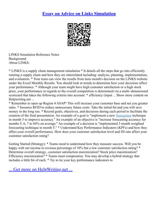 Essay on Advice on Links Simulation
LINKS Simulation Reference Notes
Background:
About LINKS:
* LINKS is a supply chain management simulation * It details all the steps that go into efficiently
running a supply chain and how they are interrelated including: analysis, planning, implementation,
and evaluation. * Your team can view the results from lasts month's decision on the LINKS website
under the Excel Monthly Results. You should look at trends to determine how your decisions affect
your performance. * Although your team might have high customer satisfaction or a high stock
price, your performance in regards to the overall competition is determined via a multi–dimensional
scorecard that takes the following criteria into account: * efficiency (input ... Show more content on
Helpwriting.net ...
* Remember to open up Region 4 ASAP! This will increase your customer base and net you greater
sales. * Insource RFID to reduce unnecessary future costs. Take the initial hit and you will save
money in the long run. * Record goals, objectives, and decisions during each period to facilitate the
creation of the final presentation. An example of a goal is "implement a new forecasting technique
in month 5 to improve accuracy." An example of an objective is "increase forecasting accuracy for
months 5, 6, 7 to 84% on average." An example of a decision is "implemented 3 month weighted
forecasting technique in month 5." * Understand Key Performance Indicators (KPI's) and how they
affect your overall performance. How does your customer satisfaction level and fill rate affect your
customer satisfaction rating?
Getting Started (Strategy): * Teams need to understand how they measure success. Will you be
happy with net income to revenue percentage of 10% but a low customer satisfaction rating? *
Determine overall strategy...customer satisfaction maximization? Stock price maximization?
Efficiency maximization? * Teams must compromise. You may develop a hybrid strategy that
includes a little bit of each. * Try to tie your key performance indicators to
... Get more on HelpWriting.net ...
 