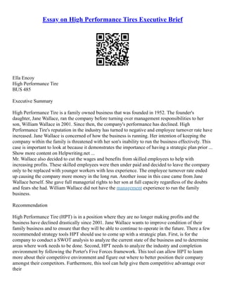 Essay on High Performance Tires Executive Brief
Ella Encoy
High Performance Tire
BUS 485
Executive Summary
High Performance Tire is a family owned business that was founded in 1952. The founder's
daughter, Jane Wallace, ran the company before turning over management responsibilities to her
son, William Wallace in 2001. Since then, the company's performance has declined. High
Performance Tire's reputation in the industry has turned to negative and employee turnover rate have
increased. Jane Wallace is concerned of how the business is running. Her intention of keeping the
company within the family is threatened with her son's inability to run the business effectively. This
case is important to look at because it demonstrates the importance of having a strategic plan prior ...
Show more content on Helpwriting.net ...
Mr. Wallace also decided to cut the wages and benefits from skilled employees to help with
increasing profits. These skilled employees were then under paid and decided to leave the company
only to be replaced with younger workers with less experience. The employee turnover rate ended
up causing the company more money in the long run. Another issue in this case came from Jane
Wallace herself. She gave full managerial rights to her son at full capacity regardless of the doubts
and fears she had. William Wallace did not have the management experience to run the family
business.
Recommendation
High Performance Tire (HPT) is in a position where they are no longer making profits and the
business have declined drastically since 2001. Jane Wallace wants to improve condition of their
family business and to ensure that they will be able to continue to operate in the future. There a few
recommended strategy tools HPT should use to come up with a strategic plan. First, is for the
company to conduct a SWOT analysis to analyze the current state of the business and to determine
areas where work needs to be done. Second, HPT needs to analyze the industry and completion
environment by following the Porter's Five Forces framework. This tool can allow HPT to learn
more about their competitive environment and figure out where to better position their company
amongst their competitors. Furthermore, this tool can help give them competitive advantage over
their
 