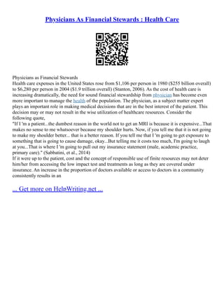 Physicians As Financial Stewards : Health Care
Physicians as Financial Stewards
Health care expenses in the United States rose from $1,106 per person in 1980 ($255 billion overall)
to $6,280 per person in 2004 ($1.9 trillion overall) (Stanton, 2006). As the cost of health care is
increasing dramatically, the need for sound financial stewardship from physician has become even
more important to manage the health of the population. The physician, as a subject matter expert
plays an important role in making medical decisions that are in the best interest of the patient. This
decision may or may not result in the wise utilization of healthcare resources. Consider the
following quote,
"If I 'm a patient...the dumbest reason in the world not to get an MRI is because it is expensive...That
makes no sense to me whatsoever because my shoulder hurts. Now, if you tell me that it is not going
to make my shoulder better... that is a better reason. If you tell me that I 'm going to get exposure to
something that is going to cause damage, okay...But telling me it costs too much, I'm going to laugh
at you...That is where I 'm going to pull out my insurance statement (male, academic practice,
primary care)." (Sabbatini, et al., 2014)
If it were up to the patient, cost and the concept of responsible use of finite resources may not deter
him/her from accessing the low impact test and treatments as long as they are covered under
insurance. An increase in the proportion of doctors available or access to doctors in a community
consistently results in an
... Get more on HelpWriting.net ...
 