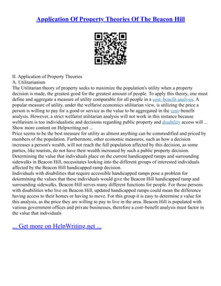 Application Of Property Theories Of The Beacon Hill
II. Application of Property Theories
A. Utilitarianism
The Utilitarian theory of property seeks to maximize the population's utility when a property
decision is made, the greatest good for the greatest amount of people. To apply this theory, one must
define and aggregate a measure of utility comparable for all people in a cost–benefit analysis. A
popular measure of utility, under the welfarist economics utilitarian view, is utilizing the price a
person is willing to pay for a good or service as the value to be aggregated in the cost–benefit
analysis. However, a strict welfarist utilitarian analysis will not work in this instance because
welfarisim is too individualistic and decisions regarding public property and disability access will ...
Show more content on Helpwriting.net ...
Price seems to be the best measure for utility as almost anything can be commodified and priced by
members of the population. Furthermore, other economic measures, such as how a decision
increases a person's wealth, will not reach the full population affected by this decision, as some
parties, like tourists, do not have their wealth increased by such a public property decision.
Determining the value that individuals place on the current handicapped ramps and surrounding
sidewalks in Beacon Hill, necessitates looking into the different groups of interested individuals
affected by the Beacon Hill handicapped ramp decision.
Individuals with disabilities that require accessible handicapped ramps pose a problem for
determining the values that these individuals would give the Beacon Hill handicapped ramp and
surrounding sidewalks. Beacon Hill serves many different functions for people. For those persons
with disabilities who live on Beacon Hill, updated handicapped ramps could mean the difference
having access to their homes or having to move. For this group it is easy to determine a value for
this analysis, as the price they are willing to pay to live in the area. Beacon Hill is populated with
various government offices and private businesses, therefore a cost–benefit analysis must factor in
the value that individuals
... Get more on HelpWriting.net ...
 