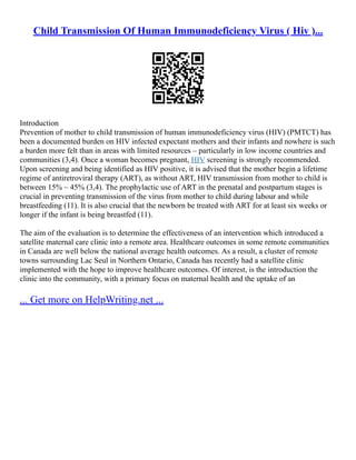 Child Transmission Of Human Immunodeficiency Virus ( Hiv )...
Introduction
Prevention of mother to child transmission of human immunodeficiency virus (HIV) (PMTCT) has
been a documented burden on HIV infected expectant mothers and their infants and nowhere is such
a burden more felt than in areas with limited resources – particularly in low income countries and
communities (3,4). Once a woman becomes pregnant, HIV screening is strongly recommended.
Upon screening and being identified as HIV positive, it is advised that the mother begin a lifetime
regime of antiretroviral therapy (ART), as without ART, HIV transmission from mother to child is
between 15% – 45% (3,4). The prophylactic use of ART in the prenatal and postpartum stages is
crucial in preventing transmission of the virus from mother to child during labour and while
breastfeeding (11). It is also crucial that the newborn be treated with ART for at least six weeks or
longer if the infant is being breastfed (11).
The aim of the evaluation is to determine the effectiveness of an intervention which introduced a
satellite maternal care clinic into a remote area. Healthcare outcomes in some remote communities
in Canada are well below the national average health outcomes. As a result, a cluster of remote
towns surrounding Lac Seul in Northern Ontario, Canada has recently had a satellite clinic
implemented with the hope to improve healthcare outcomes. Of interest, is the introduction the
clinic into the community, with a primary focus on maternal health and the uptake of an
... Get more on HelpWriting.net ...
 