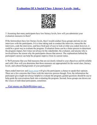 Evaluation Of A Social Class, Literacy Levels, And...
3. Assuming that many participants have low literacy levels, how will you administer your
evaluation measures to them?
If the farmworkers have low literacy levels, then I would conduct focus groups and one on one
interviews with the participants. It is a time taking task to conduct the interview, transcribe the
interviews, code the interviews, and have fresh pair of eyes to look at what you coded, however, it
could be a great way to evaluate the program. Evaluation forms can be a faster process to determent
the program impact, but it does not always let the stakeholder, the evaluator, and anyone who is
involved know the reason why the participants choose that answer. The explanations behind the
participant's answer can help the program improve from its current status.
4. We'll presume that you find measures that are (a) clearly related to your objectives and (b) reliable
and valid. How will you determine that these measures are appropriated for the social class, literacy
levels, and cultural backgrounds of your participants?
Open ended interview and focus group will give the participants a chance to speak their opinion.
There are a few concerns that I have with the interview process though. First, the information the
participant give might not always helpful to evaluate the program, guided questions should be use to
help guide the conversations back into evaluating the program. Second, focus groups can drown out
the voices of individual participants, sometimes
... Get more on HelpWriting.net ...
 