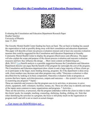 Evaluating the Consultation and Education Department...
Evaluating the Consultation and Education Department Research Paper
Heather Sanchez
University of Phoenix
June 17, 2011
The Greenby Mental Health Center funding has been cut back. The cut back in funding has caused
the organization to look at possibly doing away with their consultation and education department.
This paper will describe at least one process evaluation measure and at least one outcome evaluation
measure that could be suggested for the Consultation and Education Department at Greenby
Community Mental Health Center to display the program effectiveness and efficiency. The paper
will also explain the scope and purpose of the chosen process evaluation and outcome evaluation
measures and how they influence the design. ... Show more content on Helpwriting.net ...
(Reh, 2011)" Cost/benefit analysis is a possible suggestion because the Consultation and Education
Department director can argue that the benefit of the program far outweighs the cost of the program.
The Consultation and Education department draw clients in and a large majority of these clients go
on to participate in the larger, more funding drawing, programs. So if the department is done away
with, client numbers may decrease and other programs may suffer. "Outcomes evaluation is often
described first by looking at its basic components. Outcomes evaluation looks at programs as
systems that have inputs, activities/processes, outputs and outcomes –– this system's view is useful
in examining any program! * Inputs –
These are materials and resources that the program uses in its activities, or processes, to serve
clients, equipment, staff, volunteers, facilities, money, etc. These are often easy to identify and many
of the inputs seem common to many organizations and programs. * Activities –
These are the activities, or processes, that the program undertakes with/to the client in order to meet
the clients' needs, for example, teaching, counseling, sheltering, feeding, clothing, etc. Note that
when identifying the activities in a program, the focus is still pretty much on the organization or
program itself, and still is not so much on actual changes
... Get more on HelpWriting.net ...
 
