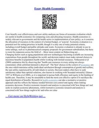 Essay Health Economics
Cost–benefit, cost–effectiveness and cost–utility analyses are forms of economic evaluation which
are useful in health economics for comparing costs and allocating resources. Health economics is
widely relevant to governments and the health sector in implementation of new policy, as it concerns
the allocation of resources in the context of a limited budget, or 'scarcity'. Economic evaluation is a
potential tool for setting priorities in health, though it is only one of many potential criteria,
including overall budget and public attitudes and wants. Economic evaluation is already in use in
some settings, such as in pharmaceutical company proposals for government subsidisation, but there
is room for expansion across the field of ... Show more content on Helpwriting.net ...
Changing factors such as aging populations and new technologies becoming available are increasing
expectations from people throughout the world, and decision makers must make rational choices to
maximise benefits to population health whilst working with limited resources. Yothasamut et al
(2009) summarise this by observing that "health care resources in every setting are always
constrained, while unlimited demand is observed". The 'best' choices in the context of economics are
the ones which maximise utility (individual satisfaction through consumption of goods) and welfare,
the sum utility experienced by all individuals in society. Decision makers often have to seek
satisfactory rather than optimal solutions, also known as working with 'bounded rationality' (Simon
1957 in Williams et al 2008), as it is important to pursue both efficiency and equity in the funding of
health care. Therefore, it may be unsuitable to fund the most cost effective option if it sacrifices the
equal distribution of benefits. Research in health economics can take a normative or positive
approach and this reflects the balance needed between cost control and equity when making
economic decisions. Positive economic research and analysis is concerned with 'how things are' and
seeks to explain economic phenomena, whilst normative economic research and analysis is
concerned with 'how things ought to be' and relies on value
... Get more on HelpWriting.net ...
 