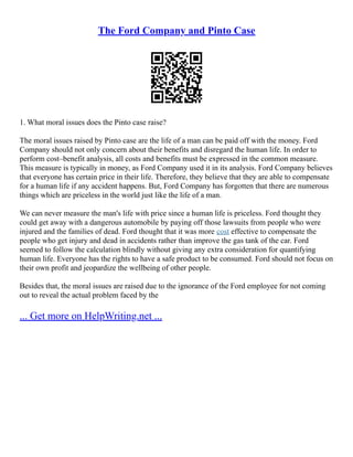 The Ford Company and Pinto Case
1. What moral issues does the Pinto case raise?
The moral issues raised by Pinto case are the life of a man can be paid off with the money. Ford
Company should not only concern about their benefits and disregard the human life. In order to
perform cost–benefit analysis, all costs and benefits must be expressed in the common measure.
This measure is typically in money, as Ford Company used it in its analysis. Ford Company believes
that everyone has certain price in their life. Therefore, they believe that they are able to compensate
for a human life if any accident happens. But, Ford Company has forgotten that there are numerous
things which are priceless in the world just like the life of a man.
We can never measure the man's life with price since a human life is priceless. Ford thought they
could get away with a dangerous automobile by paying off those lawsuits from people who were
injured and the families of dead. Ford thought that it was more cost effective to compensate the
people who get injury and dead in accidents rather than improve the gas tank of the car. Ford
seemed to follow the calculation blindly without giving any extra consideration for quantifying
human life. Everyone has the rights to have a safe product to be consumed. Ford should not focus on
their own profit and jeopardize the wellbeing of other people.
Besides that, the moral issues are raised due to the ignorance of the Ford employee for not coming
out to reveal the actual problem faced by the
... Get more on HelpWriting.net ...
 