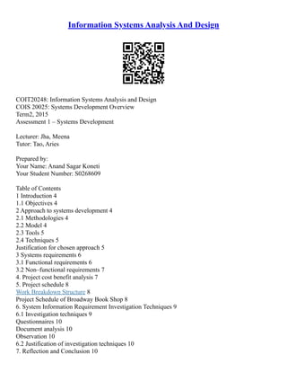 Information Systems Analysis And Design
COIT20248: Information Systems Analysis and Design
COIS 20025: Systems Development Overview
Term2, 2015
Assessment 1 – Systems Development
Lecturer: Jha, Meena
Tutor: Tao, Aries
Prepared by:
Your Name: Anand Sagar Koneti
Your Student Number: S0268609
Table of Contents
1 Introduction 4
1.1 Objectives 4
2 Approach to systems development 4
2.1 Methodologies 4
2.2 Model 4
2.3 Tools 5
2.4 Techniques 5
Justification for chosen approach 5
3 Systems requirements 6
3.1 Functional requirements 6
3.2 Non–functional requirements 7
4. Project cost benefit analysis 7
5. Project schedule 8
Work Breakdown Structure 8
Project Schedule of Broadway Book Shop 8
6. System Information Requirement Investigation Techniques 9
6.1 Investigation techniques 9
Questionnaires 10
Document analysis 10
Observation 10
6.2 Justification of investigation techniques 10
7. Reflection and Conclusion 10
 