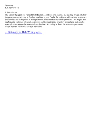 Summary 11
8. References 12
1. Introduction
The aim of the report for Natural Best Health Food Stores is to examine the existing project whether
its operations are working in feasible condition or not. Firstly, the problems with existing system are
encountered and in response to these problems, a suitable new system is proposed. This project will
implement a customer subscription process and their activities, inventory control and individuals
store sales that accessed with centralized database. According to these, the system requirements
which includes functional and non–functional
... Get more on HelpWriting.net ...
 