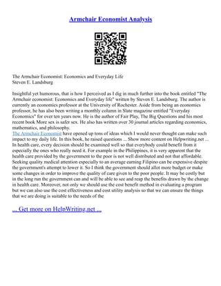 Armchair Economist Analysis
The Armchair Economist: Economics and Everyday Life
Steven E. Landsburg
Insightful yet humorous, that is how I perceived as I dig in much further into the book entitled "The
Armchair economist: Economics and Everyday life" written by Steven E. Landsburg. The author is
currently an economics professor at the University of Rochester. Aside from being an economics
professor, he has also been writing a monthly column in Slate magazine entitled "Everyday
Economics" for over ten years now. He is the author of Fair Play, The Big Questions and his most
recent book More sex is safer sex. He also has written over 30 journal articles regarding economics,
mathematics, and philosophy.
The Armchair Economist have opened up tons of ideas which I would never thought can make such
impact to my daily life. In this book, he raised questions ... Show more content on Helpwriting.net ...
In health care, every decision should be examined well so that everybody could benefit from it
especially the ones who really need it. For example in the Philippines, it is very apparent that the
health care provided by the government to the poor is not well distributed and not that affordable.
Seeking quality medical attention especially to an average earning Filipino can be expensive despite
the government's attempt to lower it. So I think the government should allot more budget or make
some changes in order to improve the quality of care given to the poor people. It may be costly but
in the long run the government can and will be able to see and reap the benefits drawn by the change
in health care. Moreover, not only we should use the cost benefit method in evaluating a program
but we can also use the cost effectiveness and cost utility analysis so that we can ensure the things
that we are doing is suitable to the needs of the
... Get more on HelpWriting.net ...
 