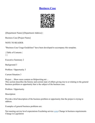 Business Case
|[Department Name] |[Department Address] |
Business Case [Project Name]
NOTE TO READER:
"Business Case Usage Guidelines" have been developed to accompany this template.
| |Table of Contents |
| | |
Executive Summary 2
Background 3
Problem / Opportunity 3
Current Situation 3
Project ... Show more content on Helpwriting.net ...
This section describes the history and current state of affairs giving rise to or relating to the general
business problem or opportunity that is the subject of the business case.
Problem / Opportunity
Description:
Provide a brief description of the business problem or opportunity that the project is trying to
address.
Examples of general business problems are:
Not meeting service level expectations Escalating service costs Change in business requirements
Change in Legislation
 