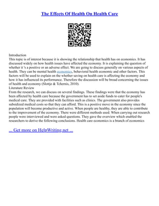 The Effects Of Health On Health Care
Introduction
This topic is of interest because it is showing the relationship that health has on economics. It has
discussed widely on how health issues have affected the economy. It is explaining the question of
whether it 's a positive or an adverse effect. We are going to discuss generally on various aspects of
health. They can be mental health economics, behavioral health economic and other factors. This
factors will be used to explain on the whether saving on health care is affecting the economy and
how it has influenced its performance. Therefore the discussion will be broad concerning the issues
of health and economy (Slottje & Tchernis, 2010).
Literature Review
From the research, we can discuss on several findings. These findings were that the economy has
been affected by health care because the government has to set aside funds to cater for people's
medical care. They are provided with facilities such as clinics. The government also provides
subsidized medical costs so that they can afford. This is a positive move in the economy since the
population will become productive and active. When people are healthy, they are able to contribute
to the improvement of the economy. There were different methods used. When carrying out research
people were interviewed and were asked questions. They gave the overview which enabled the
researchers to derive the following conclusions. Health care economics is a branch of economics
... Get more on HelpWriting.net ...
 