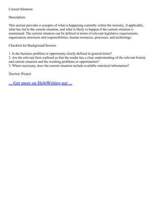 Current Situation
Description:
This section provides a synopsis of what is happening currently within the ministry, if applicable,
what has led to the current situation, and what is likely to happen if the current situation is
maintained. The current situation can be defined in terms of relevant legislative requirements,
organization structures and responsibilities, human resources, processes, and technology.
Checklist for Background Section:
1. Is the business problem or opportunity clearly defined in general terms?
2. Are the relevant facts outlined so that the reader has a clear understanding of the relevant history
and current situation and the resulting problems or opportunities?
3. Where necessary, does the current situation include available statistical information?
|Section |Project
... Get more on HelpWriting.net ...
 