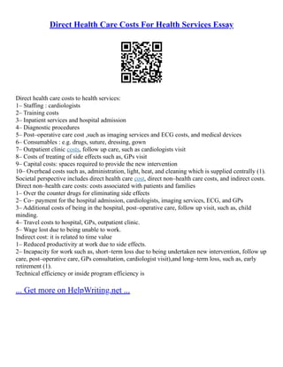 Direct Health Care Costs For Health Services Essay
Direct health care costs to health services:
1– Staffing : cardiologists
2– Training costs
3– Inpatient services and hospital admission
4– Diagnostic procedures
5– Post–operative care cost ,such as imaging services and ECG costs, and medical devices
6– Consumables : e.g. drugs, suture, dressing, gown
7– Outpatient clinic costs, follow up care, such as cardiologists visit
8– Costs of treating of side effects such as, GPs visit
9– Capital costs: spaces required to provide the new intervention
10– Overhead costs such as, administration, light, heat, and cleaning which is supplied centrally (1).
Societal perspective includes direct health care cost, direct non–health care costs, and indirect costs.
Direct non–health care costs: costs associated with patients and families
1– Over the counter drugs for eliminating side effects
2– Co– payment for the hospital admission, cardiologists, imaging services, ECG, and GPs
3– Additional costs of being in the hospital, post–operative care, follow up visit, such as, child
minding.
4– Travel costs to hospital, GPs, outpatient clinic.
5– Wage lost due to being unable to work.
Indirect cost: it is related to time value
1– Reduced productivity at work due to side effects.
2– Incapacity for work such as, short–term loss due to being undertaken new intervention, follow up
care, post–operative care, GPs consultation, cardiologist visit),and long–term loss, such as, early
retirement (1).
Technical efficiency or inside program efficiency is
... Get more on HelpWriting.net ...
 