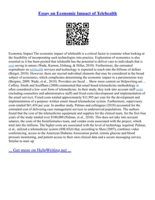 Essay on Economic Impact of Telehealth
Economic Impact The economic impact of telehealth is a critical factor to examine when looking at
the feasibility of incorporating such technologies into practice. Exploration of economics is also
essential as it has been posited that telehealth has the potential to deliver care to individuals that is
cost saving in nature (Wade, Karnon, Elshaug, & Hiller, 2010). Furthermore, the estimated
expenditure on telehealth services and technology is expected to reach into the billions of dollars
(Berger, 2010). However, there are myriad individual elements that may be considered in the broad
subject of economics, which complicates determining the economic impact in a parsimonious way
(Bergmo, 2009; Wade, et al., 2010). Providers are faced ... Show more content on Helpwriting.net ...
Caffery, Smith and Scuffham (2008) commented that email based telemedicine methodology is
often considered a low–cost form of telemedicine. In their study, they took into account staff costs
(including counselors and administrative staff) and fixed costs (development and implementation of
the email service). Fixted costs totaled approximately $11,995 per year for the development and
implementation of a purpose–written email–based telemedicine system. Furthermore, supervisory
costs totaled $61,454 per year. In another study, Palmas and colleagues (2010) accounted for the
estimated cost of delivering case management services to underserved populations. The authors
found that the cost of the telemedicine equipment and supplies for the clinical team, for the first four
years of the study totaled over $100,000 (Palmas, et al., 2010). This does not take into account
salaries, the costs of the bioinformatics team, and vendor costs associated with the project, which
total into the millions. The higher costs are associated with the level of technology required. Palmas,
et al., utilized a telemedicine system (IDEATel) that, according to Shea (2007), combines video
conferencing, access to the American Diabetes Association portal, remote glucose and blood
pressure monitoring, and patient access to their own clinical data and a secure messaging service.
Similar to start–up
... Get more on HelpWriting.net ...
 