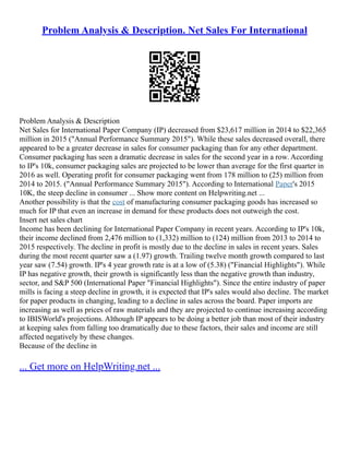 Problem Analysis & Description. Net Sales For International
Problem Analysis & Description
Net Sales for International Paper Company (IP) decreased from $23,617 million in 2014 to $22,365
million in 2015 ("Annual Performance Summary 2015"). While these sales decreased overall, there
appeared to be a greater decrease in sales for consumer packaging than for any other department.
Consumer packaging has seen a dramatic decrease in sales for the second year in a row. According
to IP's 10k, consumer packaging sales are projected to be lower than average for the first quarter in
2016 as well. Operating profit for consumer packaging went from 178 million to (25) million from
2014 to 2015. ("Annual Performance Summary 2015"). According to International Paper's 2015
10K, the steep decline in consumer ... Show more content on Helpwriting.net ...
Another possibility is that the cost of manufacturing consumer packaging goods has increased so
much for IP that even an increase in demand for these products does not outweigh the cost.
Insert net sales chart
Income has been declining for International Paper Company in recent years. According to IP's 10k,
their income declined from 2,476 million to (1,332) million to (124) million from 2013 to 2014 to
2015 respectively. The decline in profit is mostly due to the decline in sales in recent years. Sales
during the most recent quarter saw a (1.97) growth. Trailing twelve month growth compared to last
year saw (7.54) growth. IP's 4 year growth rate is at a low of (5.38) ("Financial Highlights"). While
IP has negative growth, their growth is significantly less than the negative growth than industry,
sector, and S&P 500 (International Paper "Financial Highlights"). Since the entire industry of paper
mills is facing a steep decline in growth, it is expected that IP's sales would also decline. The market
for paper products in changing, leading to a decline in sales across the board. Paper imports are
increasing as well as prices of raw materials and they are projected to continue increasing according
to IBISWorld's projections. Although IP appears to be doing a better job than most of their industry
at keeping sales from falling too dramatically due to these factors, their sales and income are still
affected negatively by these changes.
Because of the decline in
... Get more on HelpWriting.net ...
 