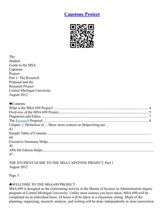 Capstone Project
The
Student
Guide to the MSA
Capstone
Project
Part 1: The Research
Proposal and the
Research Project
Central Michigan University
August 2012
Contents
What is the MSA 699 Project? ........................................................................................................ 4
Overview of the MSA 699 Project................................................................................................... 5
Plagiarism and Ethics ...................................................................................................................... 7
The Research Proposal .................................................................................................................... 8
Chapter 1: Definition of ... Show more content on Helpwriting.net ...
43
Sample Table of Contents ...................................................................................................................
44
Executive Summary Helps ...................................................................................................................
45
APA 6th Edition Helps...........................................................................................................................
47
THE STUDENT GUIDE TO THE MSA CAPSTONE PROJECT, Part 1
August 2012
Page 3
WELCOME TO THE MSA 699 PROJECT
MSA 699 is designed as the culminating activity in the Master of Science in Administration degree
program of Central Michigan University. Unlike most courses you have taken, MSA 699 will be
completed on an individual basis. 24 hours will be taken in a classroom setting. Much of the
planning, organizing, research, analysis, and writing will be done independently in close association
 