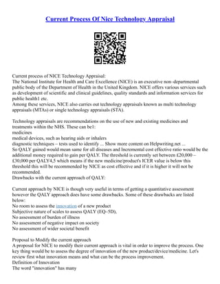 Current Process Of Nice Technology Appraisal
Current process of NICE Technology Appraisal:
The National Institute for Health and Care Excellence (NICE) is an executive non–departmental
public body of the Department of Health in the United Kingdom. NICE offers various services such
as development of scientific and clinical guidelines, quality standards and information services for
public health1 etc.
Among these services, NICE also carries out technology appraisals known as multi technology
appraisals (MTAs) or single technology appraisals (STA).
Technology appraisals are recommendations on the use of new and existing medicines and
treatments within the NHS. These can be1:
medicines
medical devices, such as hearing aids or inhalers
diagnostic techniques – tests used to identify ... Show more content on Helpwriting.net ...
So QALY gained would mean same for all diseases and Incremental cost effective ratio would be the
additional money required to gain per QALY. The threshold is currently set between £20,000 –
£30,000 per QALY4,5 which means if the new medicine/product's ICER value is below this
threshold this will be recommended by NICE as cost effective and if it is higher it will not be
recommended.
Drawbacks with the current approach of QALY:
Current approach by NICE is though very useful in terms of getting a quantitative assessment
however the QALY approach does have some drawbacks. Some of these drawbacks are listed
below:
No room to assess the innovation of a new product
Subjective nature of scales to assess QALY (EQ–5D),
No assessment of burden of illness
No assessment of negative impact on society
No assessment of wider societal benefit
Proposal to Modify the current approach
A proposal for NICE to modify their current approach is vital in order to improve the process. One
key thing would be to assess the degree of innovation of the new product/device/medicine. Let's
review first what innovation means and what can be the process improvement.
Definition of Innovation
The word "innovation" has many
 