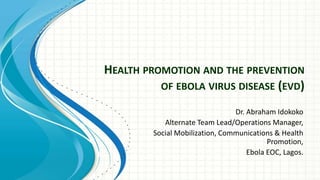 HEALTH PROMOTION AND THE PREVENTION
OF EBOLA VIRUS DISEASE (EVD)
Dr. Abraham Idokoko
Alternate Team Lead/Operations Manager,
Social Mobilization, Communications & Health
Promotion,
Ebola EOC, Lagos.
 