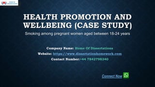 HEALTH PROMOTION AND
WELLBEING (CASE STUDY)
Smoking among pregnant women aged between 18-24 years
Company Name: Home Of Dissertations
Website: https://www.dissertationhomework.com
Contact Number:+44 7842798340
Connect Now
 
