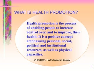 1
Health promotion is the process
of enabling people to increase
control over, and to improve, their
health. It is a positive concept
emphasising personal, social,
political and institutional
resources, as well as physical
capacities.
WHO (1990), Health Promotion Glossary
WHAT IS HEALTH PROMOTION?
 