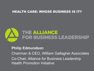 HEALTH CARE: WHOSE BUSINESS IS IT?




Philip Edmundson
Chairman & CEO, William Gallagher Associates
Co-Chair, Alliance for Business Leadership
Health Promotion Initiative
 
